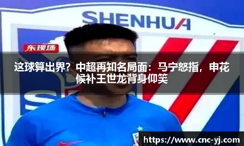 这球算出界？中超再知名局面：马宁怒指，申花候补王世龙背身仰笑